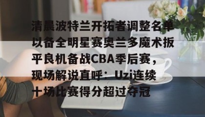 亚博app-包含清晨波特兰开拓者调整名单以备全明星赛奥兰多魔术扳平良机备战CBA季后赛，现场解说直呼：Uzi连续十场比赛得分超过夺冠的词条
