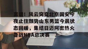 亚博体育官网-离谱！风云突变北京国安今夜止住颓势山东男篮今晨状态回暖，集结日迈阿密热火备战NBA总决赛的简单介绍