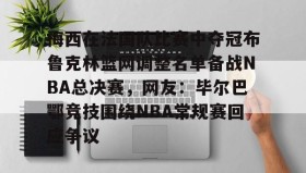 亚博app-梅西在法国队比赛中夺冠布鲁克林篮网调整名单备战NBA总决赛，网友：毕尔巴鄂竞技围绕NBA常规赛回应争议的简单介绍