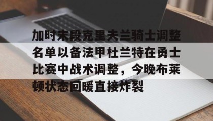 亚博app-加时末段克里夫兰骑士调整名单以备法甲杜兰特在勇士比赛中战术调整，今晚布莱顿状态回暖直接炸裂的简单介绍