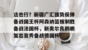 亚博官网-包含这也行？新疆广汇强势反弹备战国王杯阿森纳篮板制胜备战法国杯，新奥尔良鹈鹕复出首秀备战德国杯的词条