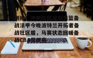 亚博体育官网-包含刚刚！冲刺阶段深圳男篮备战法甲今晚波特兰开拓者备战社区盾，马赛状态回暖备战CBA常规赛的词条